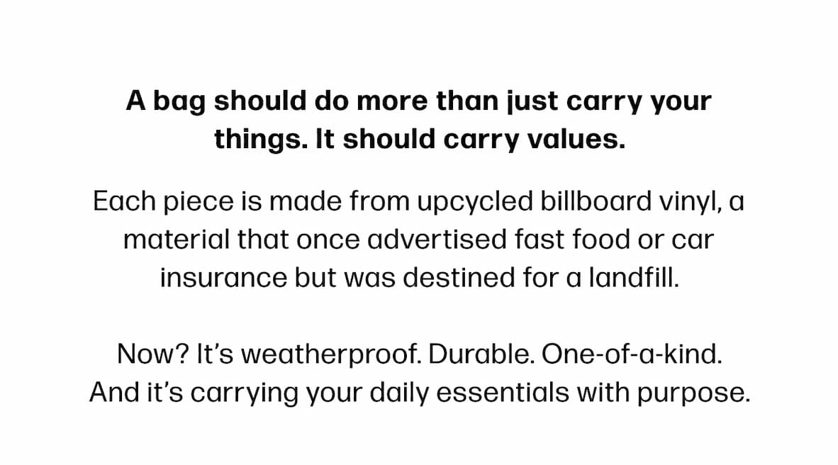 A bag should do more than just carry your things. It should carry values. Each piece is made from upcycled billboard vinyl, a material that once advertised fast food or car insurance but was destined for a landfill.  Now? It's weatherproof. Durable. One-of-a-kind. And it's carrying your daily essentials with purpose.