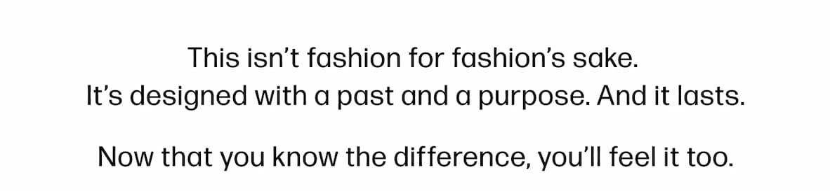 This isn't fashion for fashion's sake.  It's designed with a past and a purpose. And it lasts. Now that you know the difference, you'll feel it too.