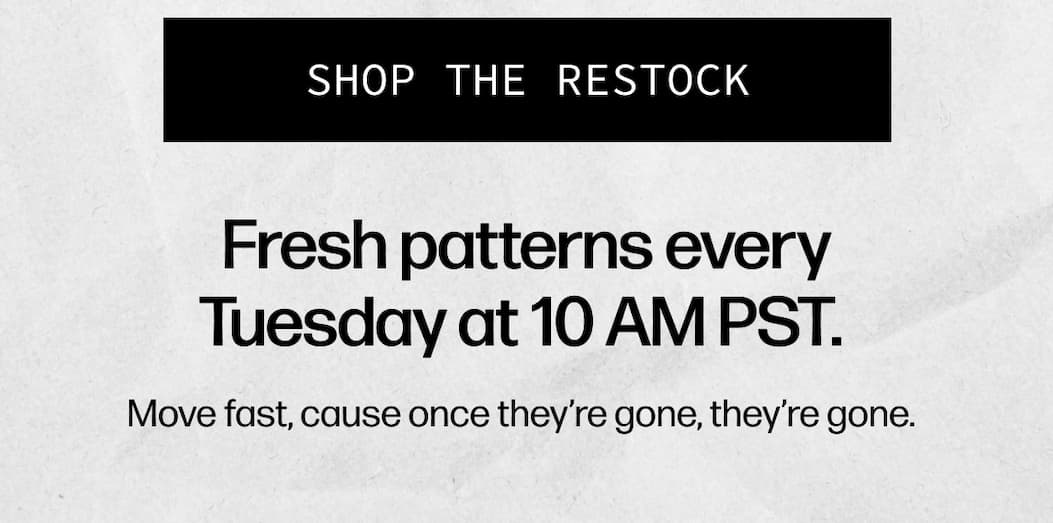 [SHOP THE RESTOCK] - Fresh patterns every Tuesday at 10 AM PST.   Move fast, cause once they're gone, they're gone.