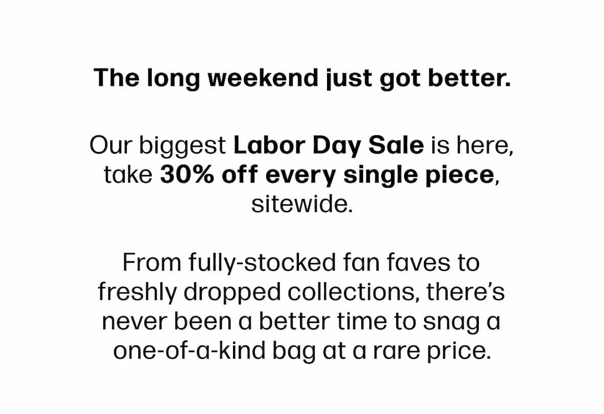 The long weekend just got better.  Our biggest Labor Day Sale is here, take 30% off every single piece, sitewide.  From fully-stocked fan faves to freshly dropped collections, there's never been a better time to snag a one-of-a-kind bag at a rare price.