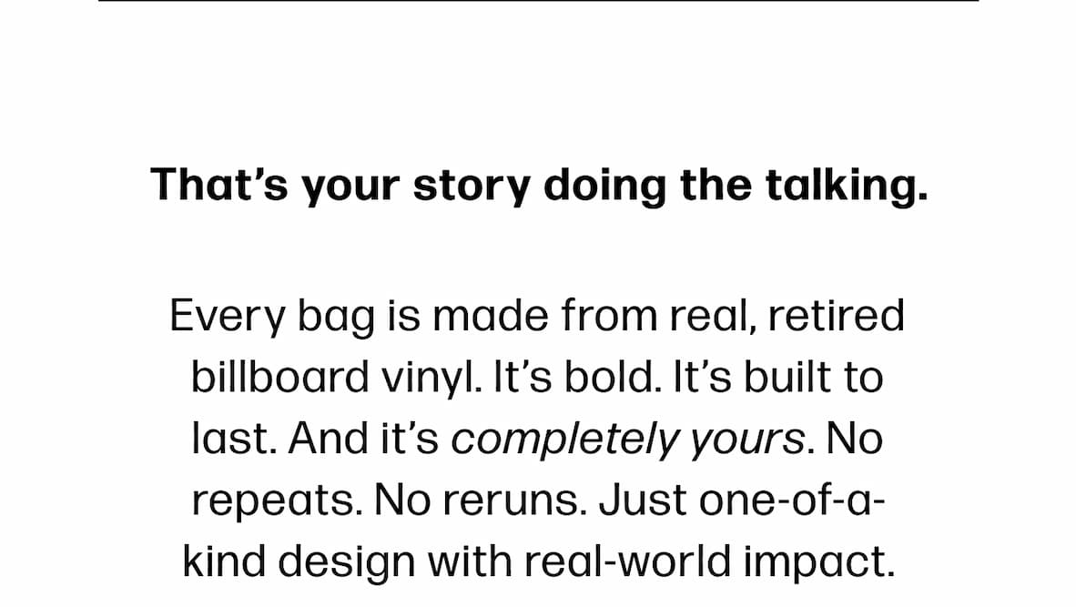 That's your story doing the talking. Every bag is made from real, retired billboard vinyl. It's bold. It's built to last. And it's completely yours. No repeats. No reruns. Just one-of-a-kind design with real-world impact.