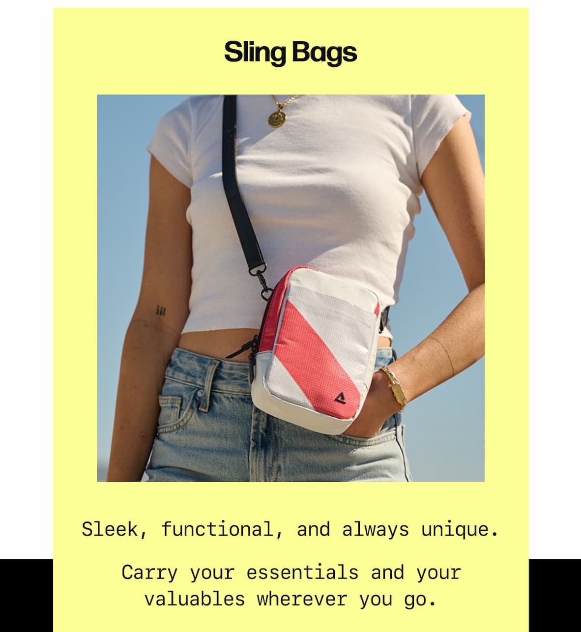 Sling Bags Sleek, functional, and always unique. Carry your essentials and your valuables wherever you go. Explore Sling Bags