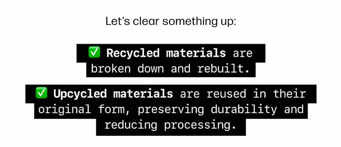  Let's clear something up:  Recycled materials are broken down and rebuilt. Upcycled materials are reused in their original form, preserving durability and reducing processing. 