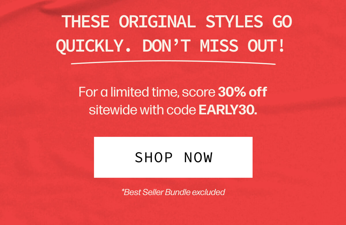  These original styles go quickly. Don't miss out! | For a limited time, score 30% off sitewide with code EARLY30. | [SHOP NOW] | *Best Seller Bundle excluded