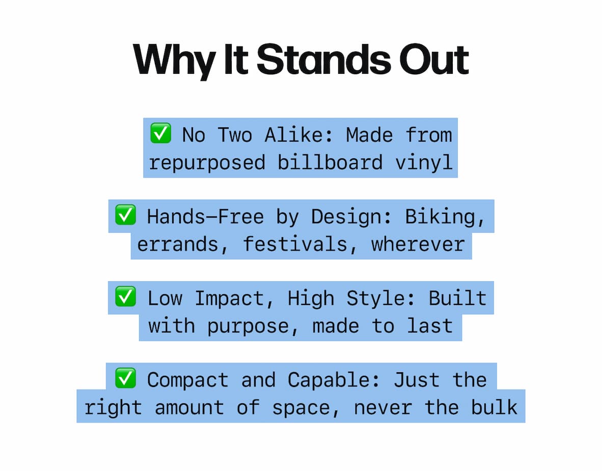 Why It Stands Out ✅ No Two Alike: Made from repurposed billboard vinyl ✅ Hands-Free by Design: Biking, errands, festivals, wherever ✅ Low Impact, High Style: Built with purpose, made to last ✅ Compact and Capable: Just the right amount of space, never the bulk