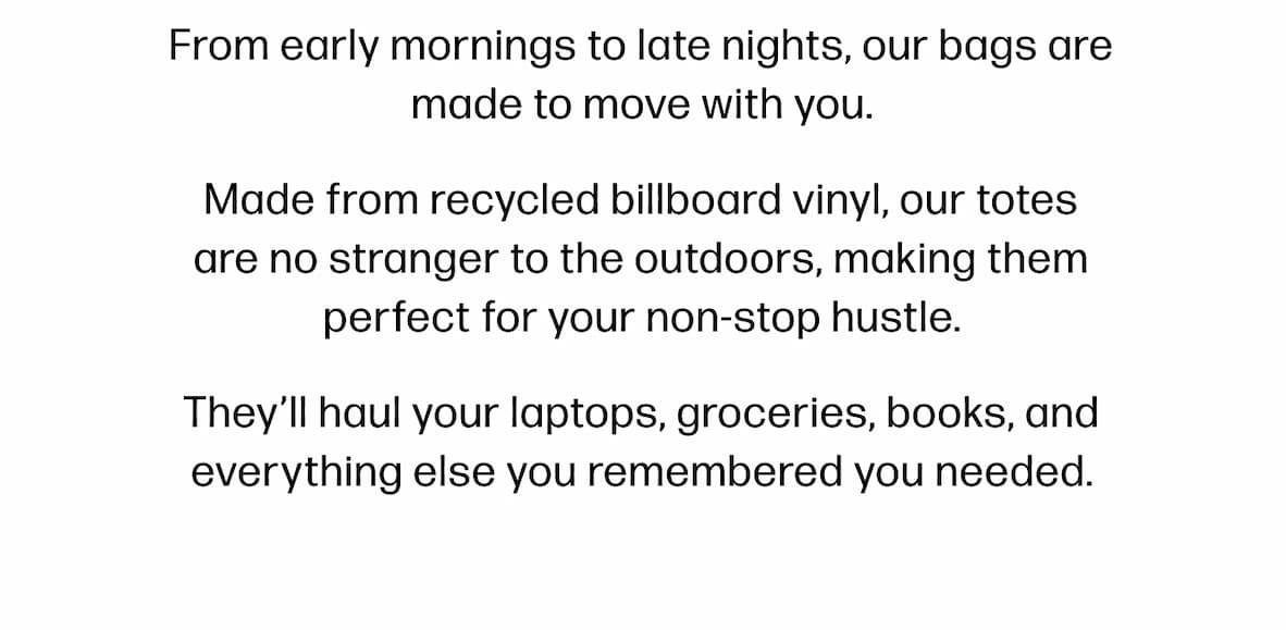 From early mornings to late nights, our bags are made to move with you. Made from recycled billboard vinyl, our totes are no stranger to the outdoors, making them perfect for your non-stop hustle. They'll haul your laptops, groceries, books, and everything else you remembered you needed.