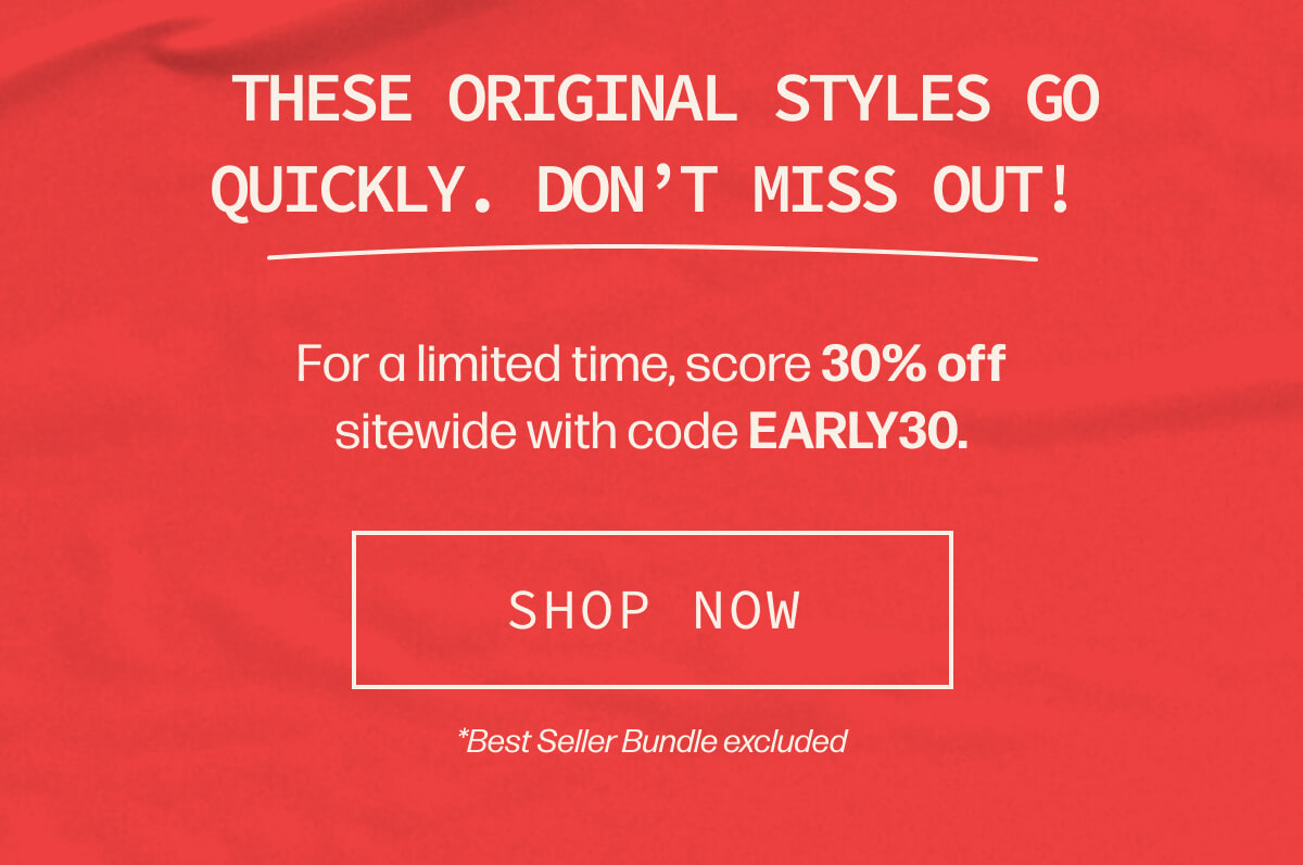  These original styles go quickly. Don't miss out! | For a limited time, score 30% off sitewide with code EARLY30. | [SHOP NOW] | *Best Seller Bundle excluded
