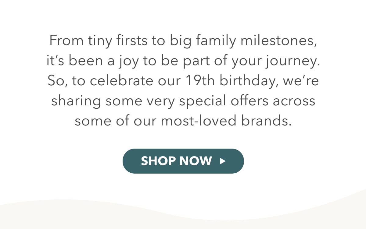 From tiny firsts to big family milestones, it's been a joy to be part of your journey. So, to celebrate our birthday, we're sharing some very special offers across some of our most-loved brands. - SHOP ALL