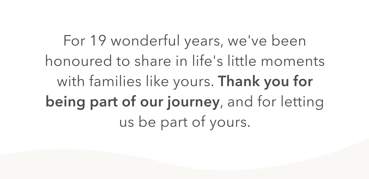 For 19 wondersful years, we've been honoured to share in life's little moments with families like yours. Thank you for being part of our journey, and for letting us be part of yours. 