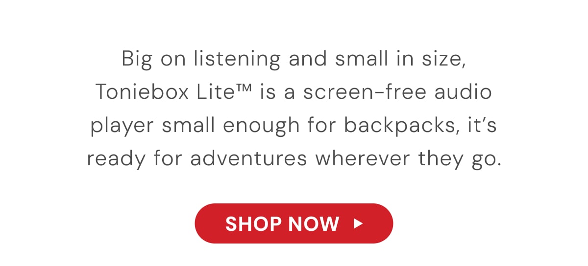 Big on listening and small in size, Toniebox Lite™ is a screen-free audio player small enough for backpacks, it's ready for adventures wherever they go.