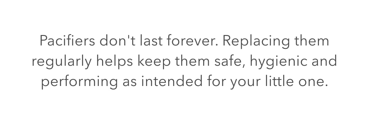 Pacifiers don't last forever. Replacing them regularly helps keep them safe, hygienic and performing as intended for your little one.