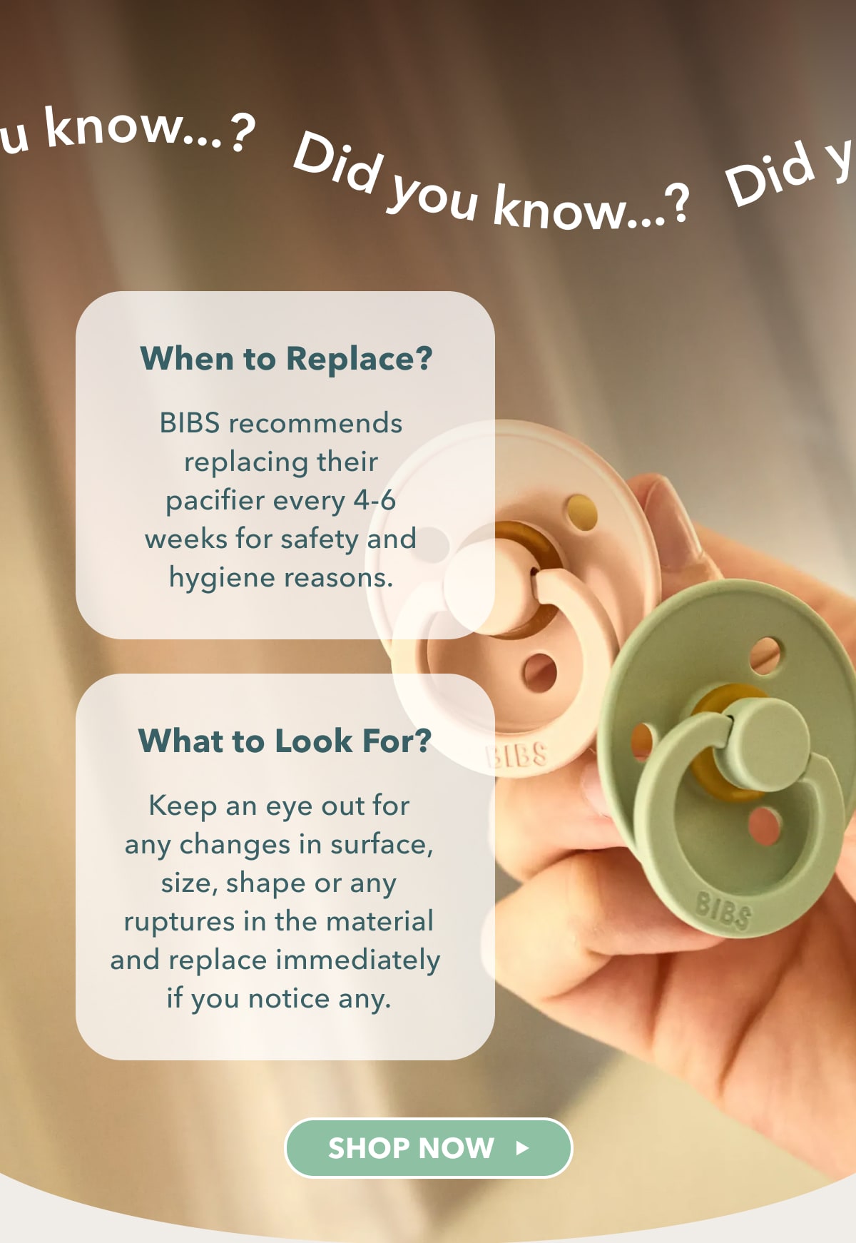 Did you know...? - BIBS recommends replacing their pacifier every 4-6 weeks for safety and hygiene reasons. Keep an eye out for any changes in surface, size, shape or any ruptures in the material and replace immediately if you notice any. - SHOP NOW 