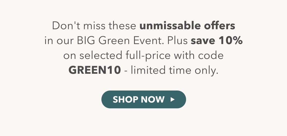 Don't miss these unmissable offers in our BIG green event. Plus save 10% on selected full-price with code GREEN10 - limited time only - shop now