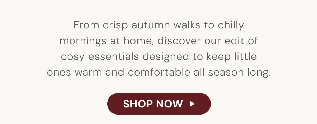 From crisp autumn walks to chilly mornings at home, discover our edit of cosy essentials designed to keep little ones warm and comfortable all season long. - SHOP NOW