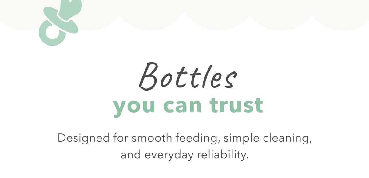 Bottles you can trust Designed for smooth feeding, simple cleaning, and everyday reliability.