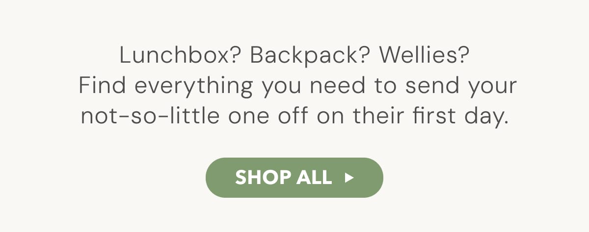 Lunchbox? Backpack? Wellies? Find everything you need to send your not-so-little one off on their first day. - SHOP ALL