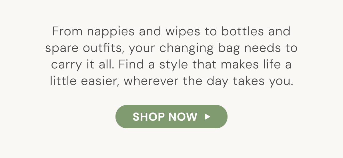 From nappies and wipes to bottles and spare outfits, your changing bag needs to carry it all. Find a style that makes life a little easier, wherever the day takes you. - SHOP NOW
