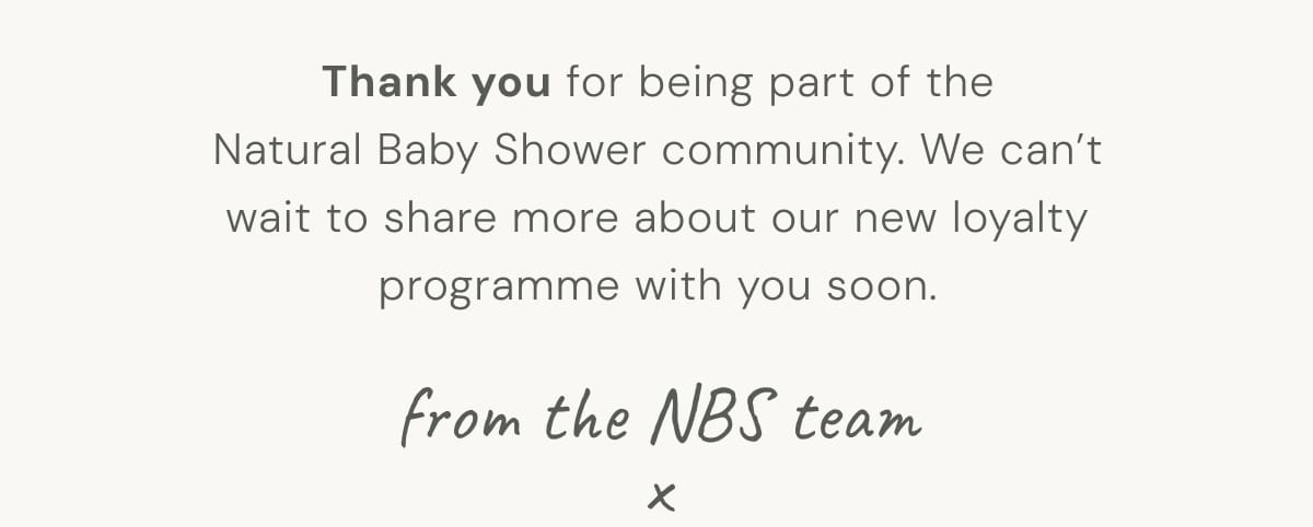 Thank you for being part of the Natural Baby Shower community. We can't wait to share more about our new loyalty programme with you soon. from the NBS team x 