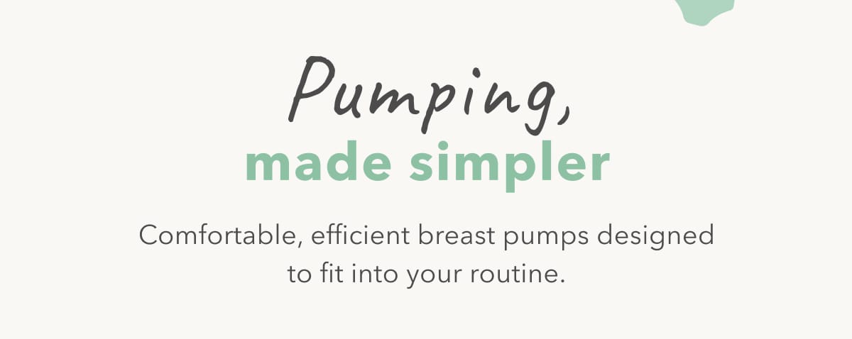 Pumping, made simpler Comfortable, efficient breast pumps designed to fit into your routine.