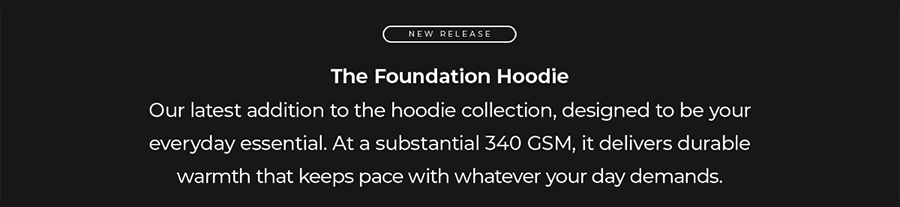 The Foundation Hoodie Our latest addition to the hoodie collection, designed to be your everyday essential. At a substantial 340 GSM, it delivers durable warmth that keeps pace with whatever your day demands.