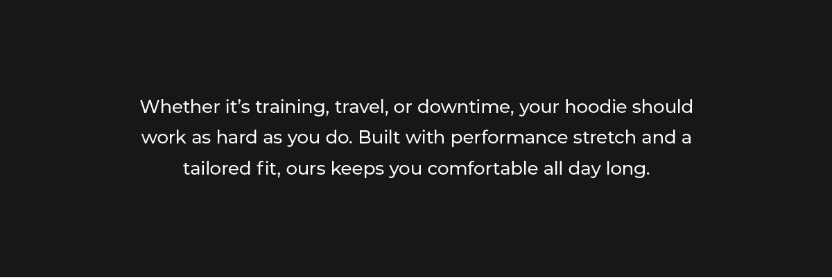 From early mornings at the gym, to long travel days, to nights out with friends, your hoodie should move with you, not against you. That's why we built ours with performance stretch, tailored fits, and comfort that lasts all day.
