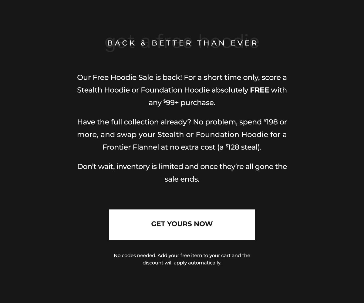 Back by popular demand, our Free Hoodie Sale is officially live again. For a limited time, get any Stealth Hoodie or Foundation Hoodie completely FREE when you spend $99 or more.  Already have all of this season's hoodies? We've got you covered. When you spend $198+, you can upgrade from a Stealth Hoodie or Foundation Hoodie to a Frontier Flannel for FREE ($128 value).  Once these are gone, the deal is over.