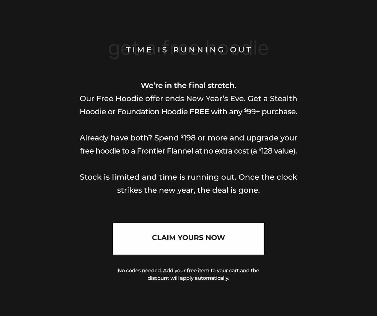 We're in the final stretch. Our Free Hoodie offer ends New Year's Eve. Get a Stealth Hoodie or Foundation Hoodie FREE with any $99+ purchase.  Already have both? Spend $198 or more and upgrade your free hoodie to a Frontier Flannel at no extra cost (a $128 value).  Stock is limited and time is running out. Once the clock strikes the new year, the deal is gone.