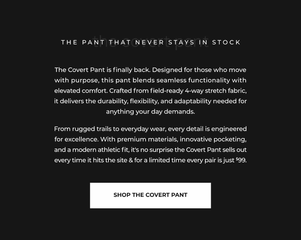 The Covert Pant is finally back. Designed for those who move with purpose, this pant blends seamless functionality with elevated comfort. Crafted from field-ready 4-way stretch fabric, it delivers the durability, flexibility, and adaptability needed for anything your day demands. From rugged trails to everyday wear, every detail is engineered for excellence. With premium materials, innovative pocketing, and a modern athletic fit, it's no surprise the Covert Pant sells out every time it hits the site & for a limited time every pair is just $99.