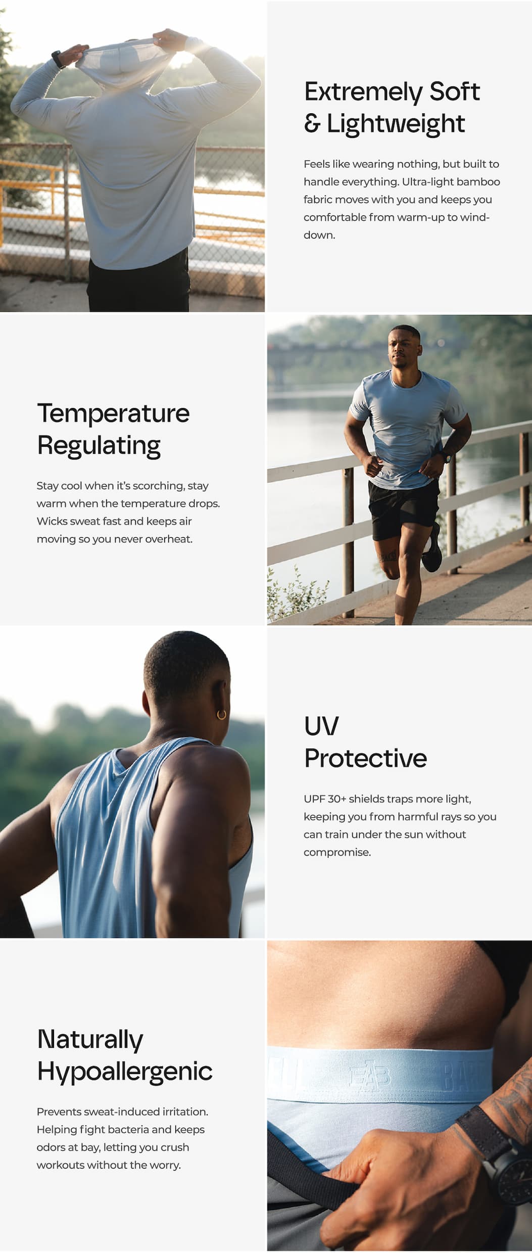 Extremely Soft & Lightweight Feels like wearing nothing, but built to handle everything. Ultra-light bamboo fabric moves with you and keeps you comfortable from warm-up to wind-down. Temperature Regulating Stay cool when it's scorching, stay warm when the temperature drops. Wicks sweat fast and keeps air moving so you never overheat. UV Protective UPF 30+ shields traps more light, keeping you from harmful rays so you can train under the sun without  compromise. Naturally Hypoallergenic Prevents sweat-induced irritation. Helping fight bacteria and keeps odors at bay, letting you crush workouts without the worry.