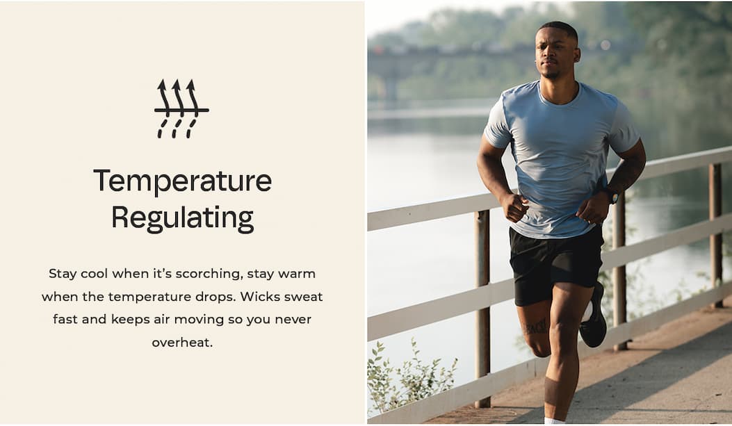 Temperature Regulating Stay cool when it's scorching, stay warm when the temperature drops. Wicks sweat fast and keeps air moving so you never overheat.
