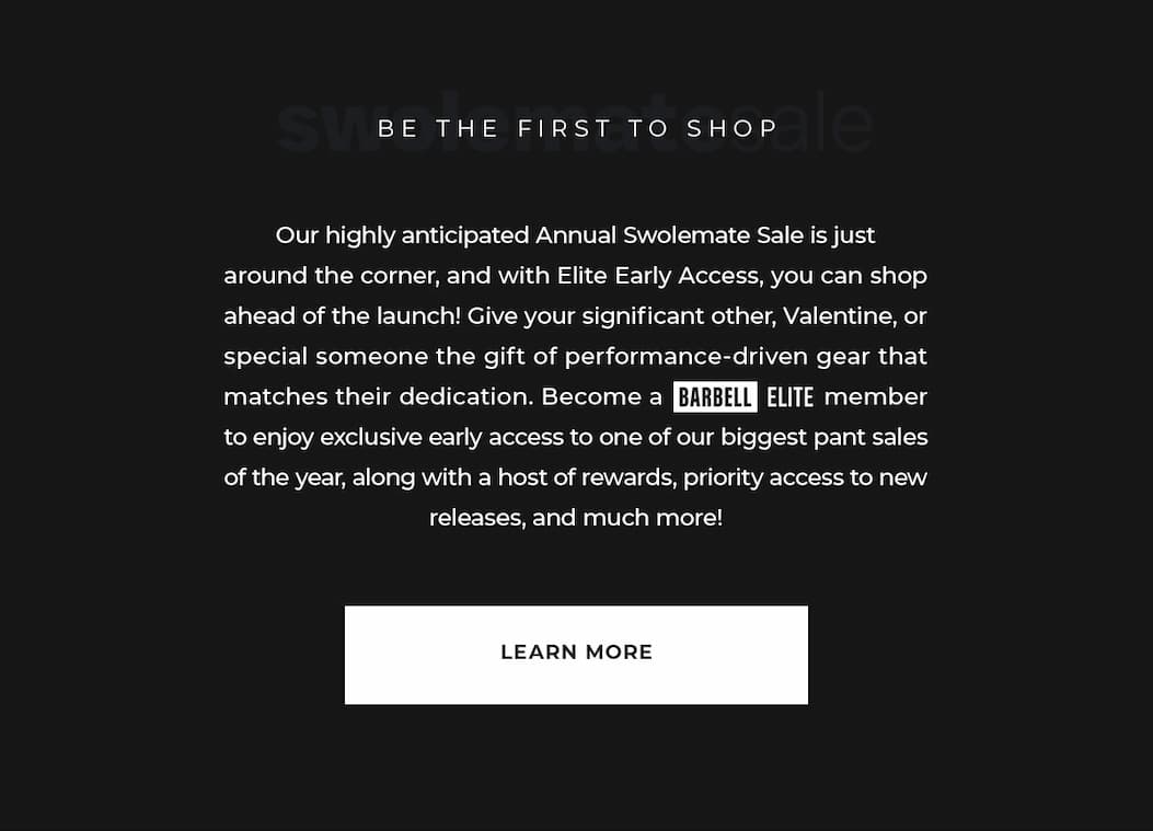 Our highly anticipated Annual Swolemate Sale is just around the corner, and with Elite Early Access, you can shop ahead of the launch! Give your significant other, Valentine, or special someone the gift of performance-driven gear that matches their dedication. Become a Barbell Elite member to enjoy exclusive early access to one of our biggest pant sales of the year, along with a host of rewards, priority access to new releases, and much more!