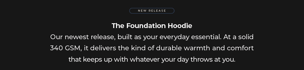 The Foundation Hoodie Our latest addition to the hoodie collection, designed to be your everyday essential. At a substantial 340 GSM, it delivers durable warmth that keeps pace with whatever your day demands.