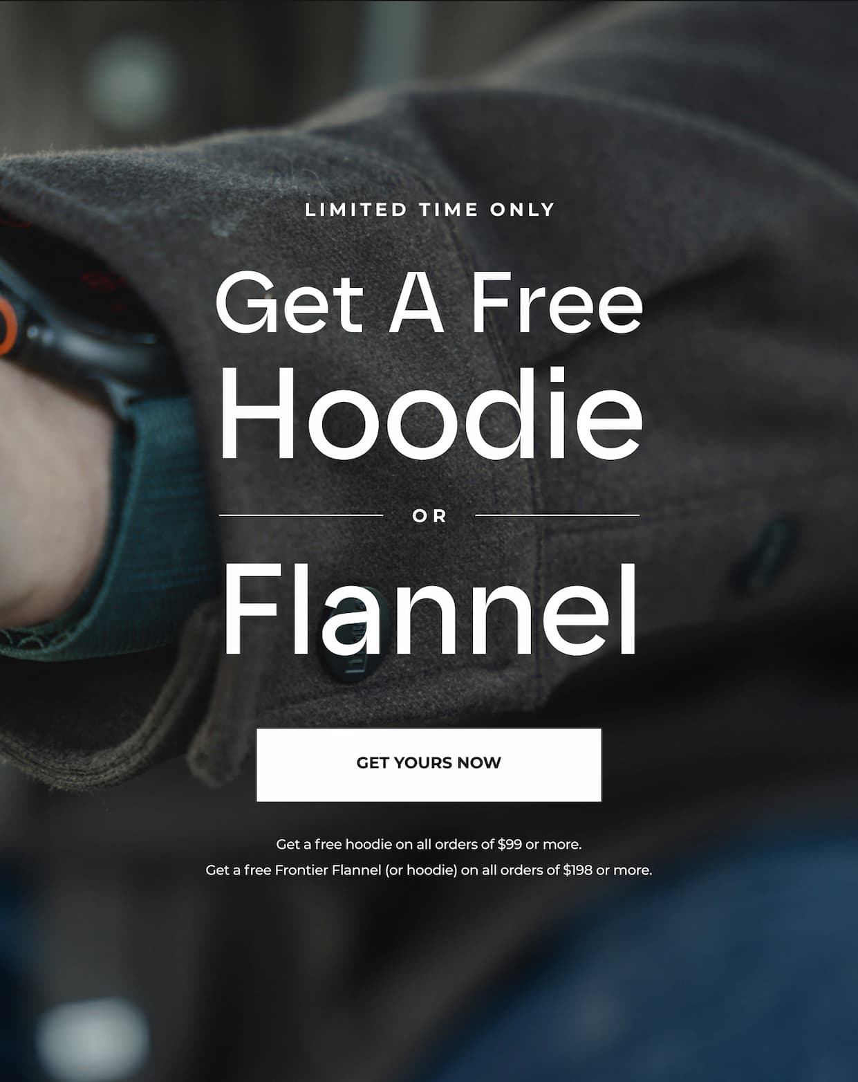 For a limited time only, get a FREE hoodie or Flannel with your order of $99 or more.