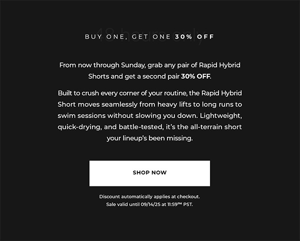 From now through Sunday, grab any pair of Rapid Hybrid Shorts and get a second pair 30% OFF.  Built to crush every corner of your routine, the Rapid Hybrid Short moves seamlessly from heavy lifts to long runs to swim sessions without slowing you down. Lightweight, quick-drying, and battle-tested, it's the all-terrain short your lineup's been missing.