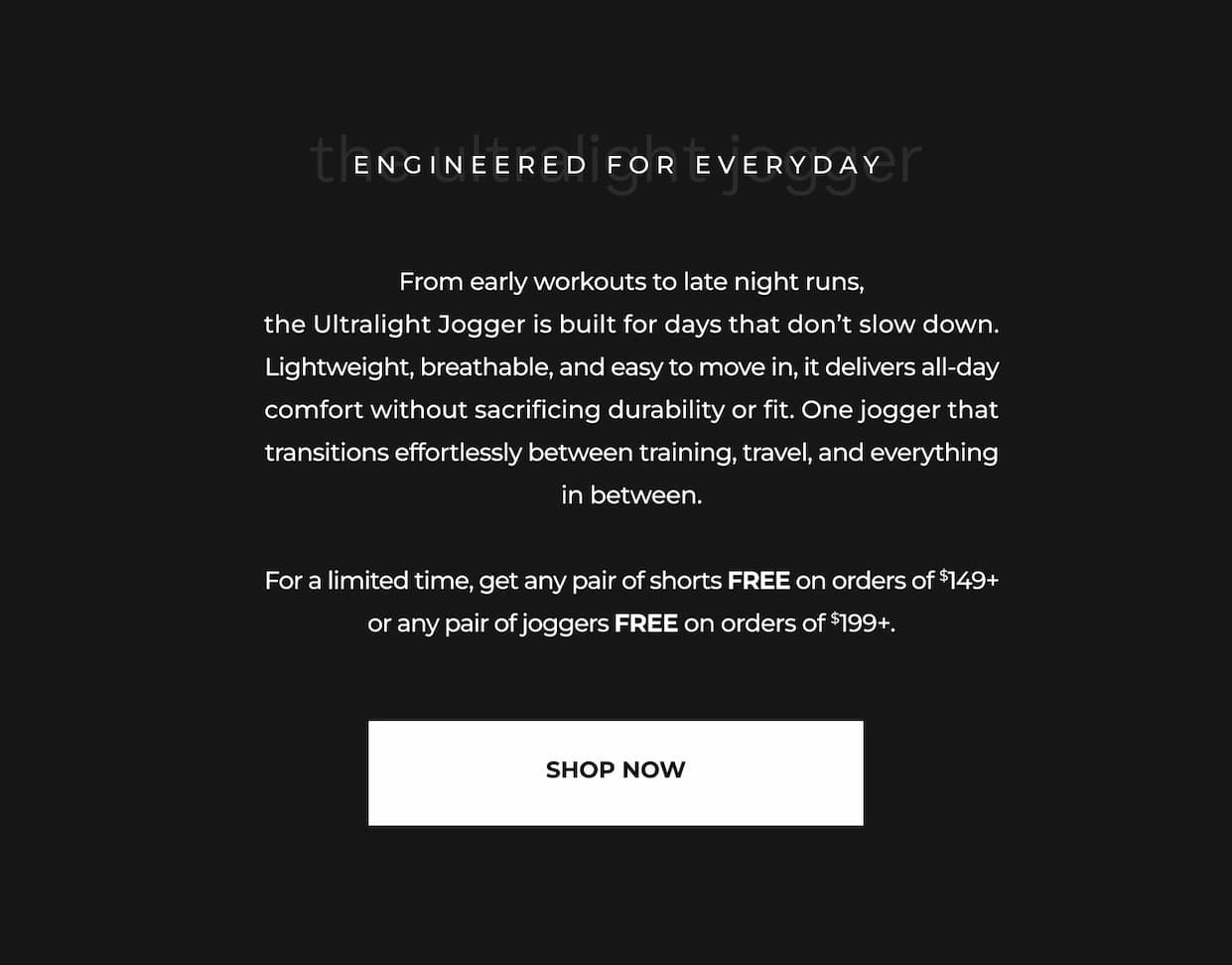 From early workouts to late night runs, the Ultralight Jogger is built for days that don't slow down. Lightweight, breathable, and easy to move in, it delivers all-day comfort without sacrificing durability or fit. One jogger that transitions effortlessly between training, travel, and everything in between.  For a limited time, get any pair of shorts FREE on orders of $149+ or any pair of joggers FREE on orders of $199+.