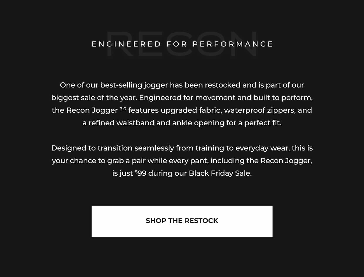 One of our best-selling jogger has been restocked and is part of our biggest sale of the year. Engineered for movement and built to perform, the Recon Jogger 3.0 features upgraded fabric, waterproof zippers, and a refined waistband and ankle opening for a perfect fit.  Designed to transition seamlessly from training to everyday wear, this is your chance to grab a pair while every pant, including the Recon Jogger, is just $99 during our Black Friday Sale.