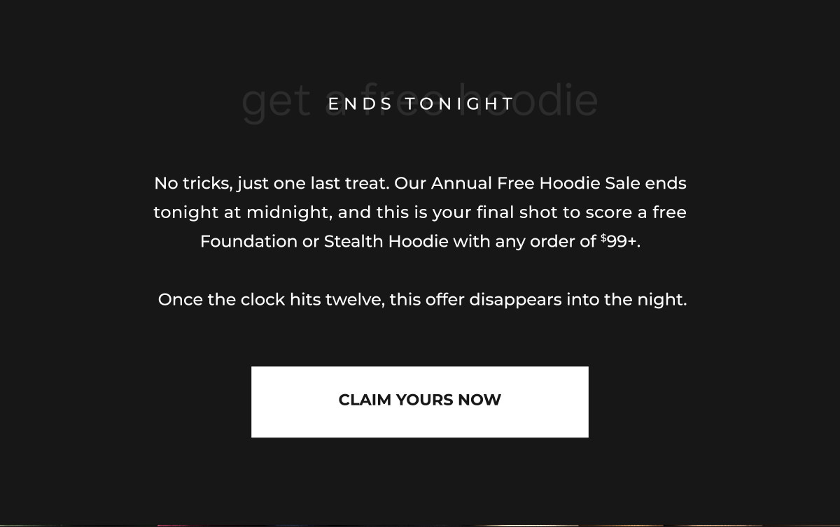 No tricks, just one last treat. Our Annual Free Hoodie Sale ends tonight at midnight, and this is your final shot to score a free Foundation or Stealth Hoodie with any order of $99+.   Once the clock hits twelve, this offer disappears into the night.