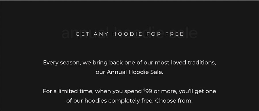 Every season, we bring back one of our most loved traditions, our Annual Hoodie Sale.  For a limited time, when you spend $99 or more, you'll get one of our hoodies completely free.