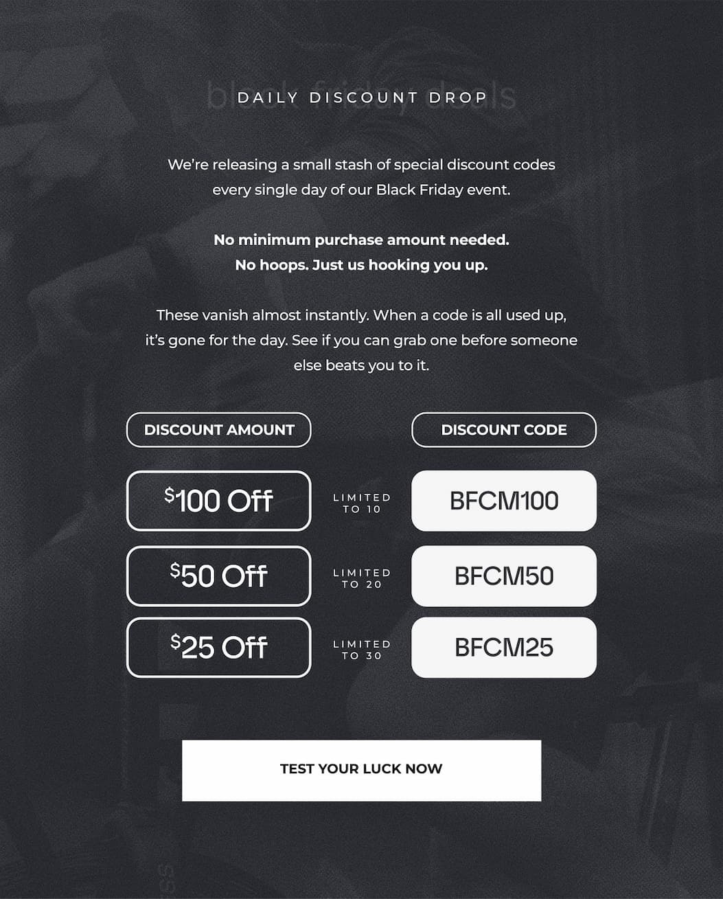 We're releasing a small stash of special discount codes every single day of our Black Friday event.  No minimum purchase amount needed. No hoops. Just us hooking you up.  These vanish almost instantly. When a code is all used up, it's gone for the day. See if you can grab one before someone else beats you to it.