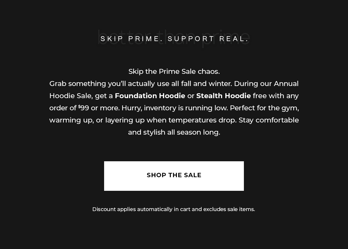 Skip the Prime Sale chaos. Grab something you'll actually use all fall and winter. During our Annual Hoodie Sale, get a Foundation Hoodie or Stealth Hoodie free with any order of $99 or more. Hurry, inventory is running low. Perfect for the gym, warming up, or layering up when temperatures drop. Stay comfortable and stylish all season long.