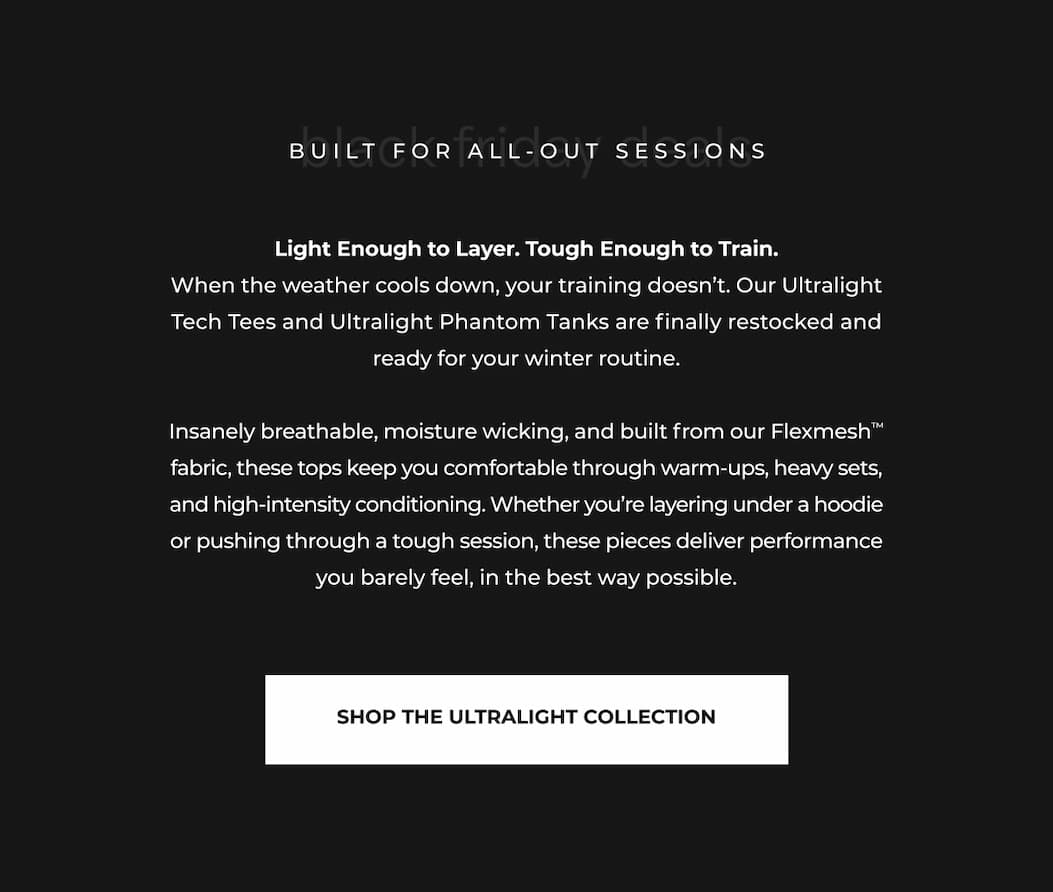 Light Enough to Layer. Tough Enough to Train. When the weather cools down, your training doesn't. Our Ultralight Tech Tees and Ultralight Phantom Tanks are finally restocked and ready for your winter routine.  Insanely breathable, moisture wicking, and built from our Flexmesh™ fabric, these tops keep you comfortable through warm-ups, heavy sets, and high-intensity conditioning. Whether you're layering under a hoodie or pushing through a tough session, these pieces deliver performance you barely feel, in the best way possible.