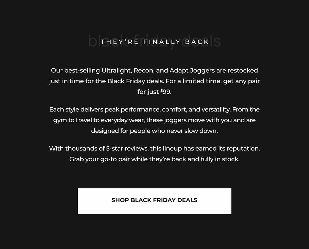 Our best-selling Ultralight, Recon, and Adapt Joggers are restocked just in time for the Black Friday deals. For a limited time, get any pair for just $99. Each style delivers peak performance, comfort, and versatility. From the gym to travel to everyday wear, these joggers move with you and are designed for people who never slow down. With thousands of 5-star reviews, this lineup has earned its reputation. Grab your go-to pair while they're back and fully in stock.