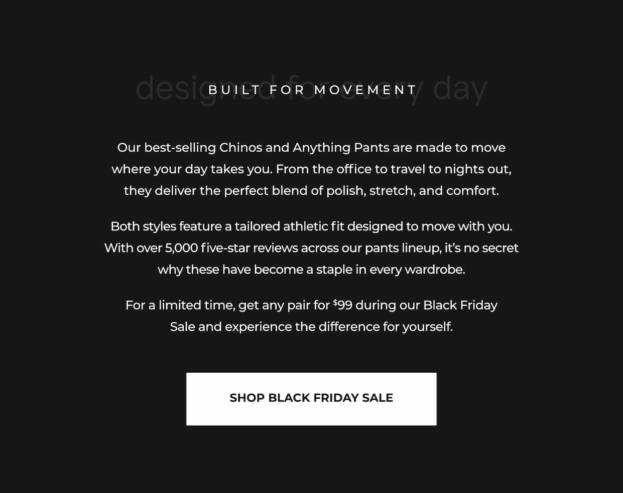 Our best-selling Chinos and Anything Pants are made to move where your day takes you. From the office to travel to nights out, they deliver the perfect blend of polish, stretch, and comfort. Both styles feature a tailored athletic fit designed to move with you. With over 5,000 five-star reviews across our pants lineup, it's no secret why these have become a staple in every wardrobe. For a limited time, get any pair for $99 during our Black Friday Sale and experience the difference for yourself.