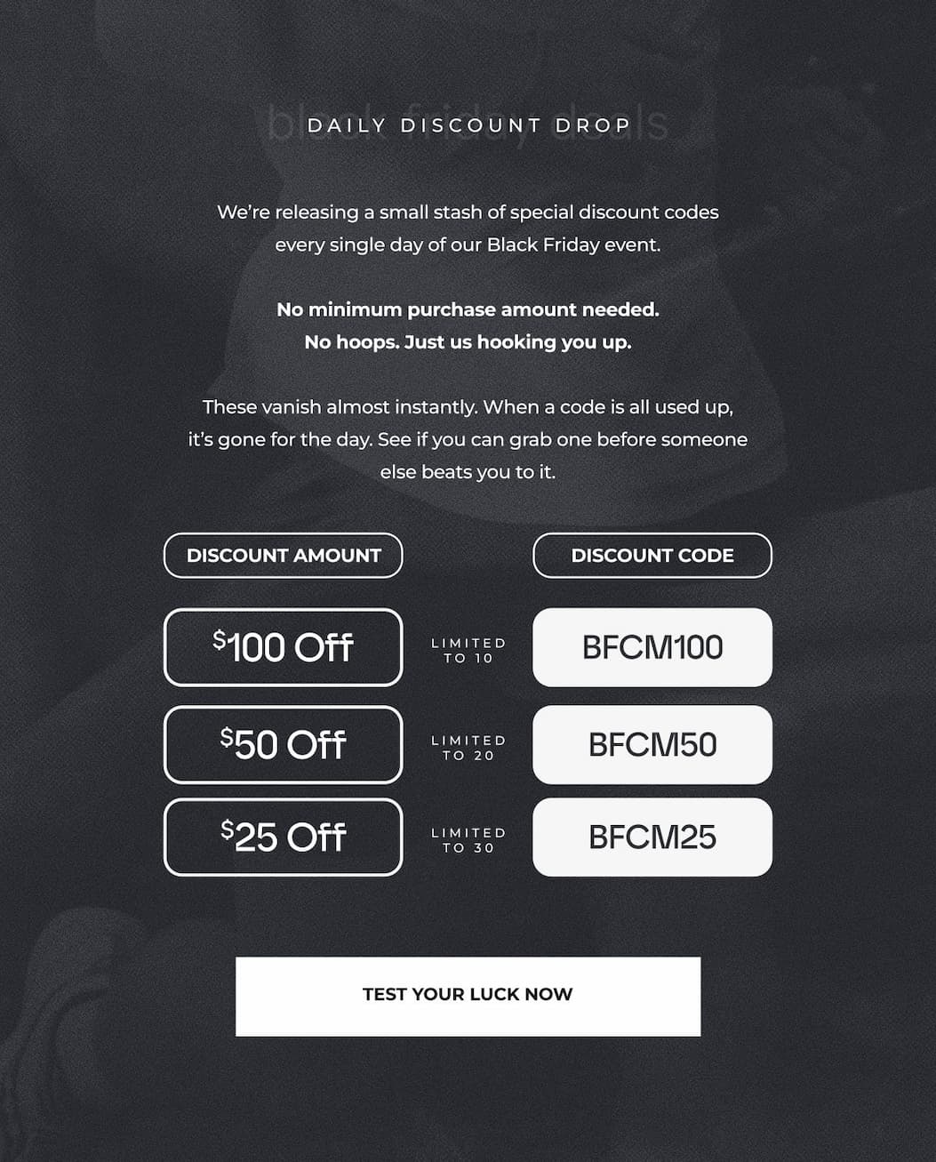 We're releasing a small stash of special discount codes every single day of our Black Friday event.  No minimum purchase amount needed. No hoops. Just us hooking you up.  These vanish almost instantly. When a code is all used up, it's gone for the day. See if you can grab one before someone else beats you to it.