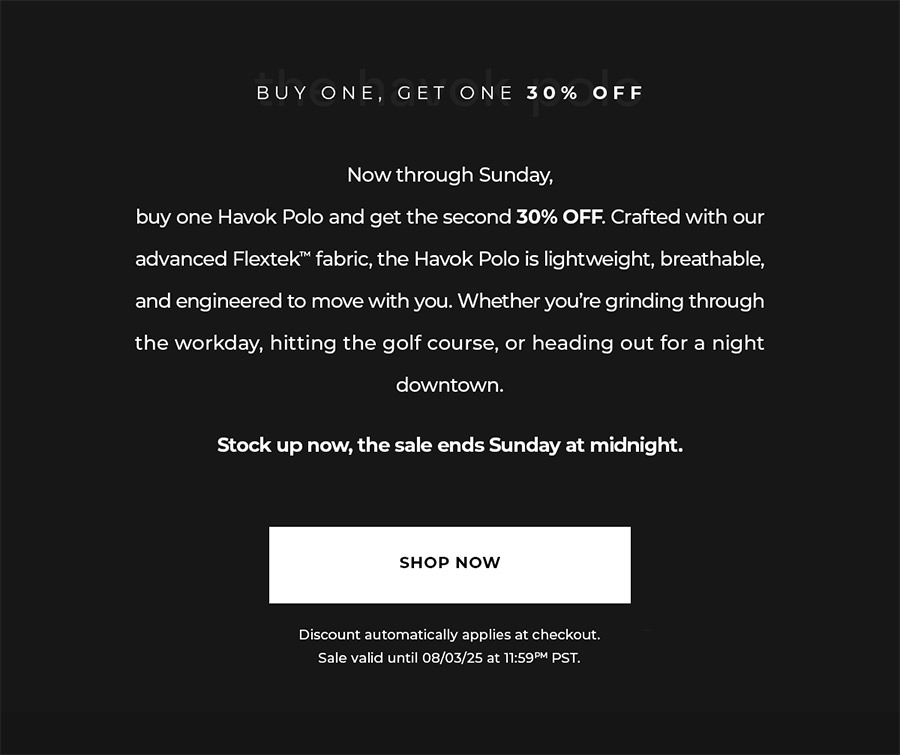 Now through Sunday, buy one Havok Polo and get the second 30% OFF. Crafted with our advanced Flextek™ fabric, the Havok Polo is lightweight, breathable, and engineered to move with you. Whether you're grinding through the workday, hitting the golf course, or heading out for a night downtown. Stock up now, the sale ends Sunday at midnight.