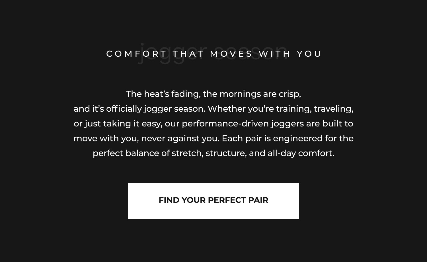 The heat's fading, the mornings are crisp, and it's officially jogger season. Whether you're training, traveling, or just taking it easy, our performance-driven joggers are built to move with you, never against you. Each pair is engineered for the perfect balance of stretch, structure, and all-day comfort.
