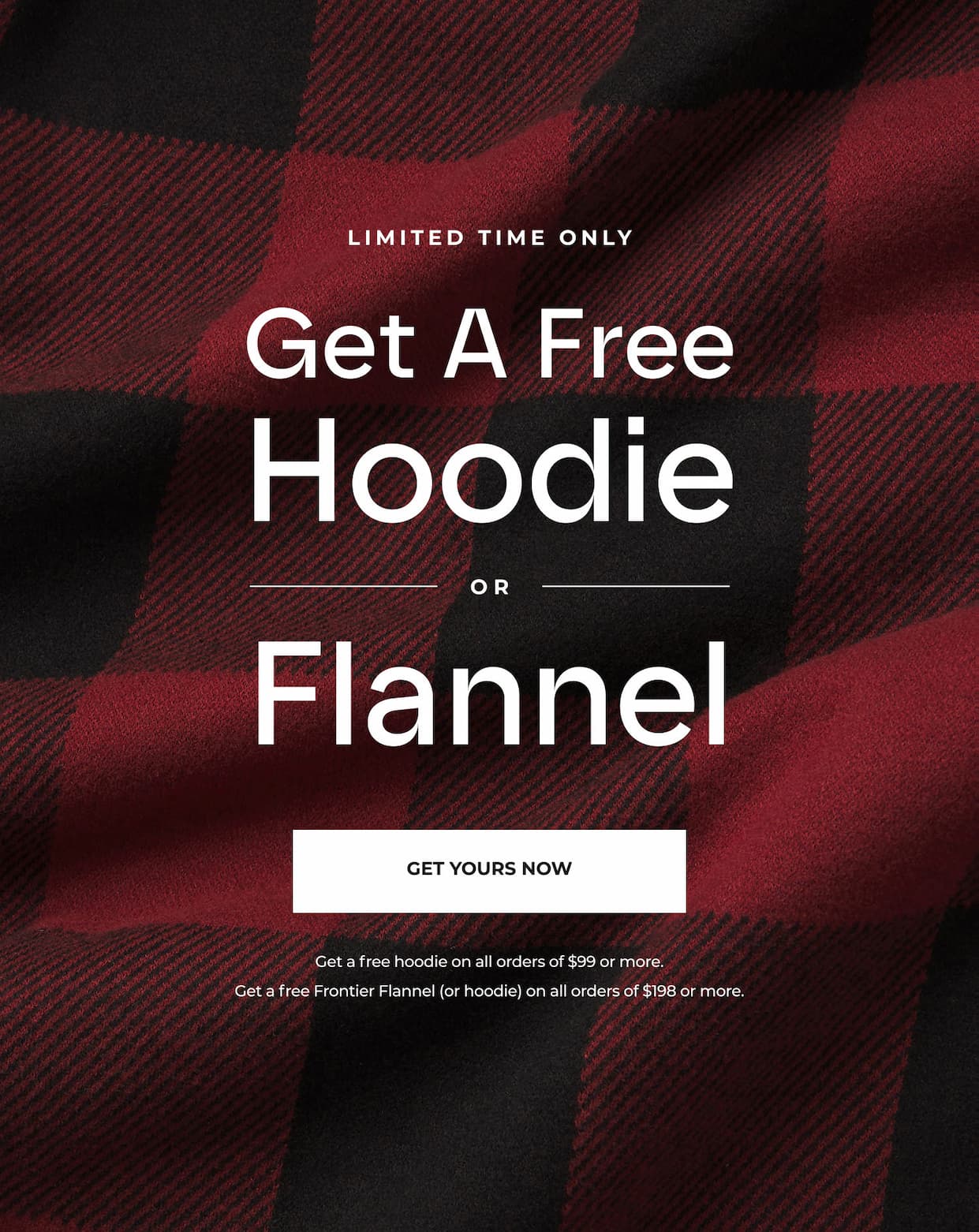 For a limited time only, get a FREE hoodie or Flannel with your order of $99 or more.