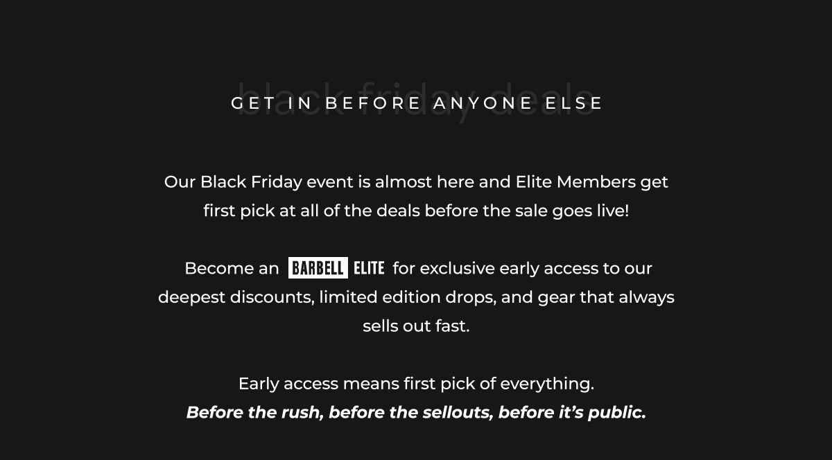 Our Black Friday event is almost here and Elite Members get first pick at all of the deals before the sale goes live!   Become an                          for exclusive early access to our deepest discounts, limited edition drops, and gear that always sells out fast.  Early access means first pick of everything. Before the rush, before the sellouts, before it's public.