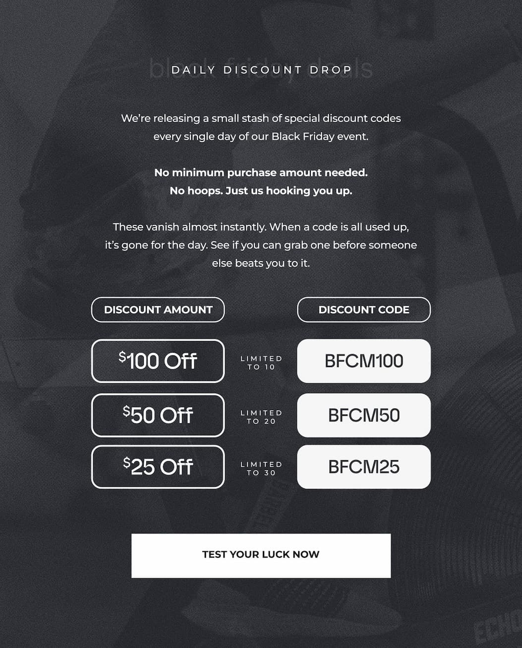 We're releasing a small stash of special discount codes every single day of our Black Friday event.  No minimum purchase amount needed. No hoops. Just us hooking you up.  These vanish almost instantly. When a code is all used up, it's gone for the day. See if you can grab one before someone else beats you to it.