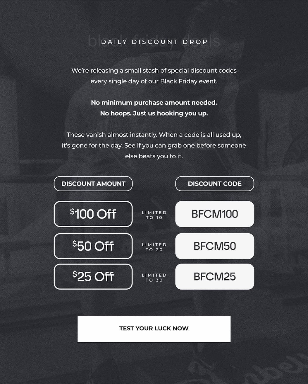 We're releasing a small stash of special discount codes every single day of our Black Friday event.  No minimum purchase amount needed. No hoops. Just us hooking you up.  These vanish almost instantly. When a code is all used up, it's gone for the day. See if you can grab one before someone else beats you to it.